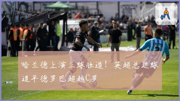 哈兰德上演三球独造！英超总进球追平德罗巴超越C罗