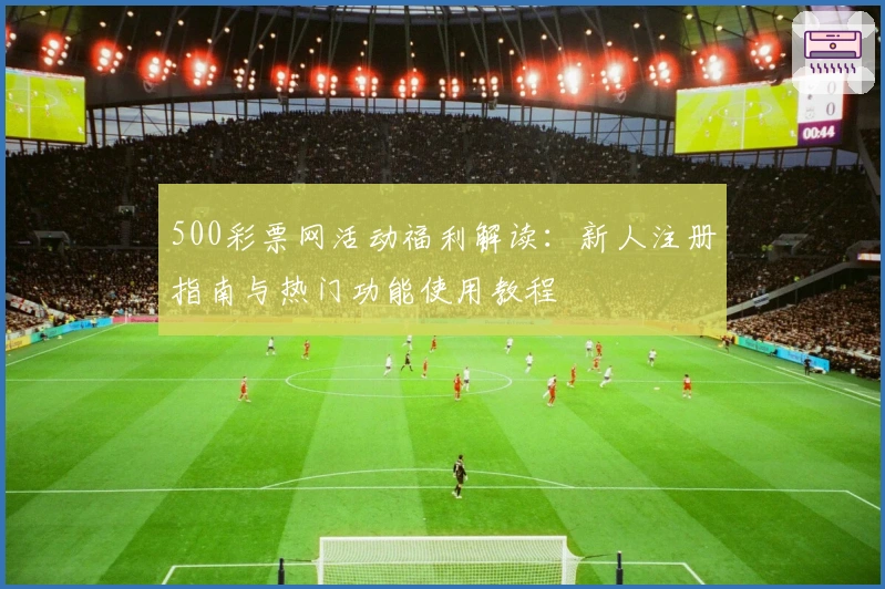 500彩票网活动福利解读：新人注册指南与热门功能使用教程