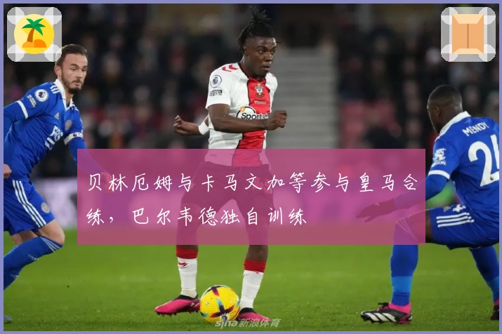 贝林厄姆与卡马文加等参与皇马合练，巴尔韦德独自训练