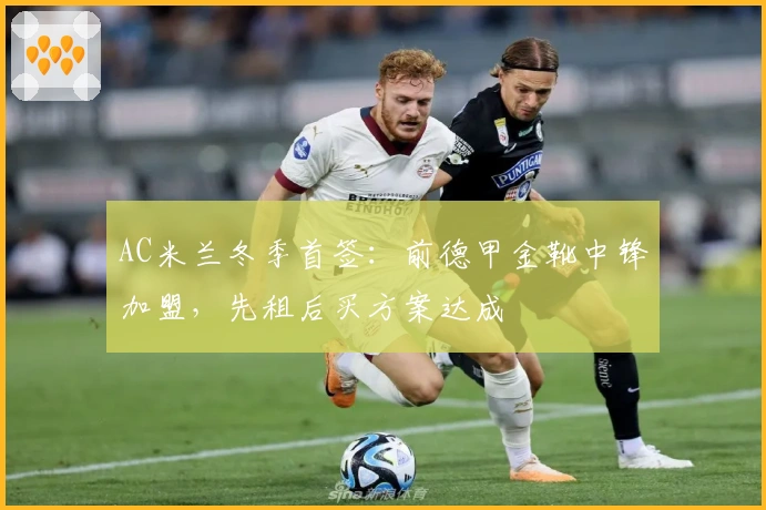 AC米兰冬季首签：前德甲金靴中锋加盟，先租后买方案达成