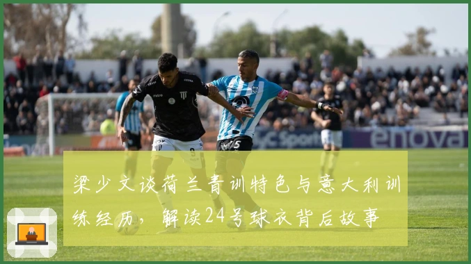 梁少文谈荷兰青训特色与意大利训练经历，解读24号球衣背后故事