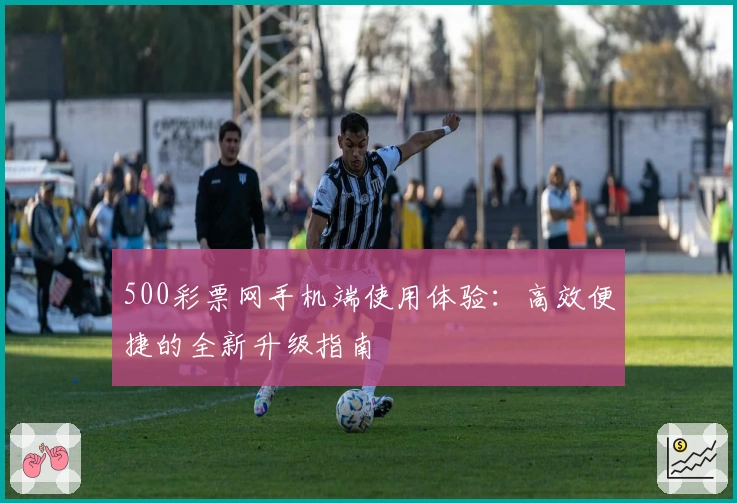 500彩票网手机端使用体验：高效便捷的全新升级指南