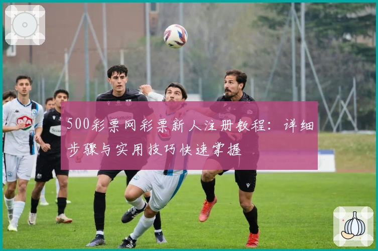 500彩票网彩票新人注册教程：详细步骤与实用技巧快速掌握