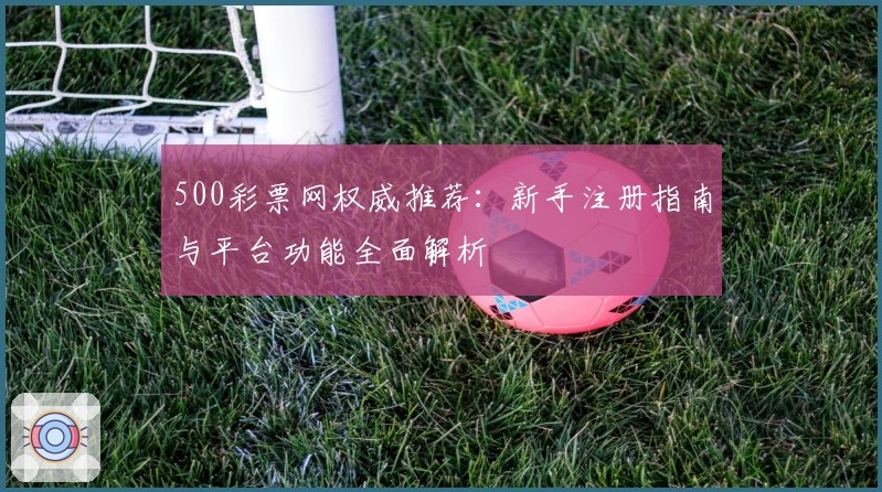 500彩票网权威推荐：新手注册指南与平台功能全面解析