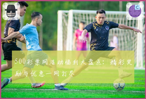 500彩票网活动福利大盘点：精彩奖励与优惠一网打尽