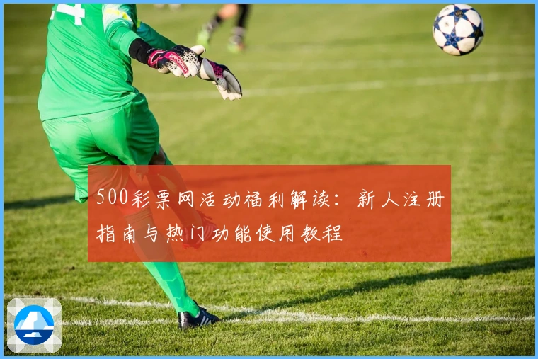 500彩票网活动福利解读:新人注册指南与热门功能使用教程