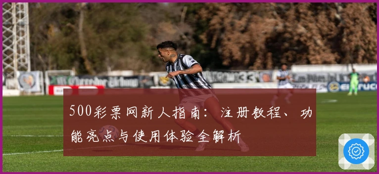 500彩票网新人指南：注册教程、功能亮点与使用体验全解析