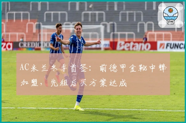 AC米兰冬季首签：前德甲金靴中锋加盟，先租后买方案达成