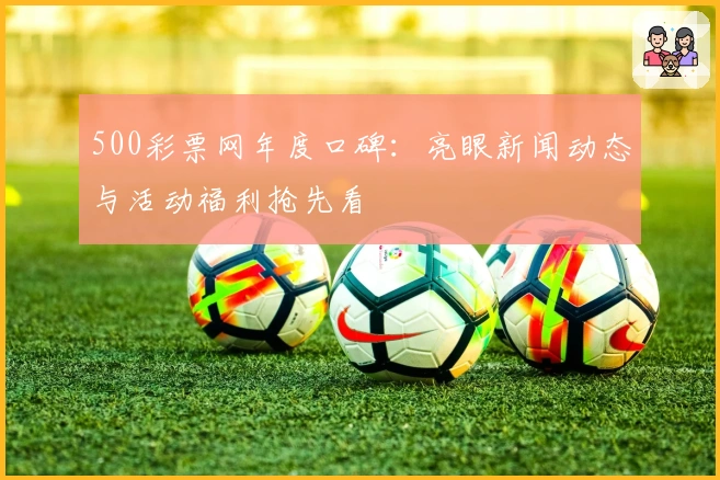 500彩票网年度口碑：亮眼新闻动态与活动福利抢先看