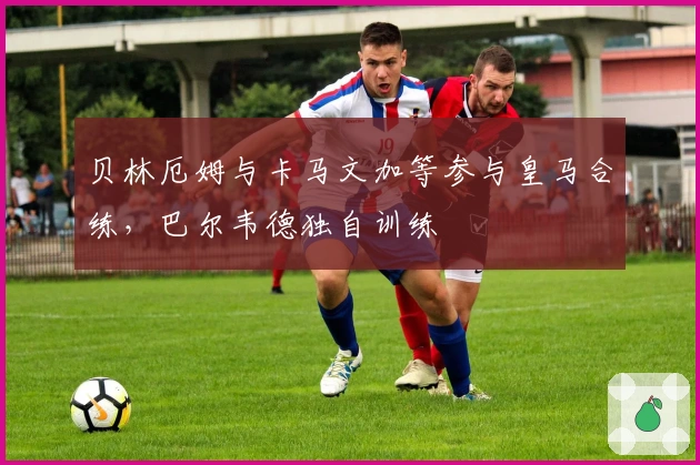 贝林厄姆与卡马文加等参与皇马合练，巴尔韦德独自训练